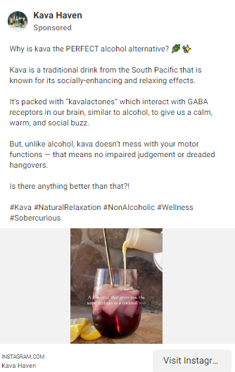 Facebook ad that reads, "Why is kava the PERFECT alcohol alternative? 🌿✨

Kava is a traditional drink from the South Pacific that is known for its socially-enhancing and relaxing effects.

It’s packed with “kavalactones” which interact with GABA receptors in our brain, similar to alcohol, to give us a calm, warm, and social buzz. 

But, unlike alcohol, kava doesn’t mess with your motor functions — that means no impaired judgement or dreaded hangovers.

Is there anything better than that?!"